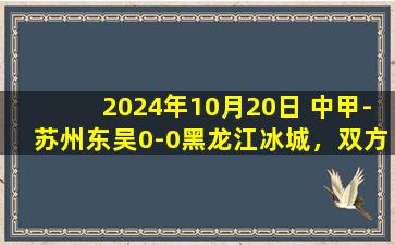 2024年10月20日 中甲-苏州东吴0-0黑龙江冰城，双方握手言和